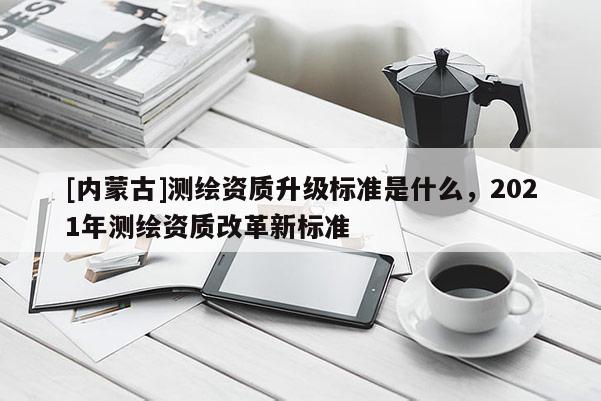 [内蒙古]测绘资质升级标准是什么，2021年测绘资质改革新标准