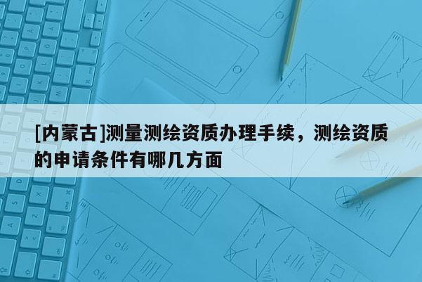 [内蒙古]测量测绘资质办理手续，测绘资质的申请条件有哪几方面