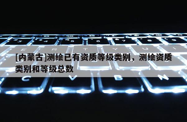 [内蒙古]测绘已有资质等级类别，测绘资质类别和等级总数