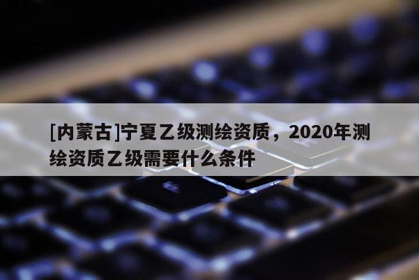 [内蒙古]宁夏乙级测绘资质，2020年测绘资质乙级需要什么条件