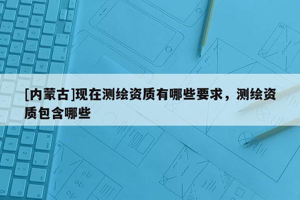 [内蒙古]现在测绘资质有哪些要求，测绘资质包含哪些
