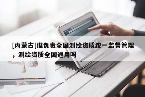 [内蒙古]谁负责全国测绘资质统一监督管理，测绘资质全国通用吗