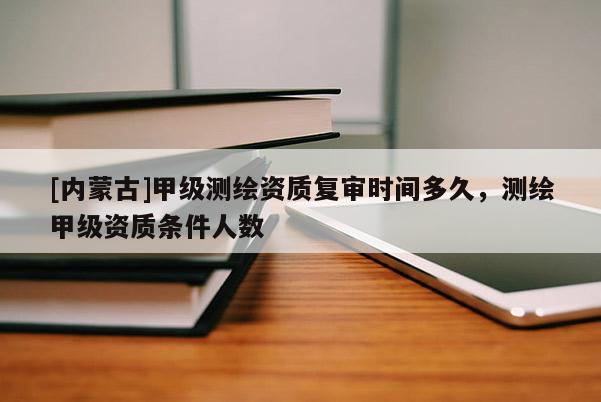 [内蒙古]甲级测绘资质复审时间多久，测绘甲级资质条件人数