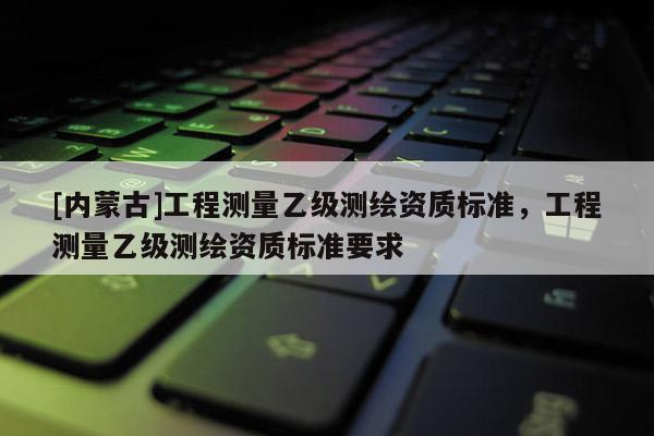[内蒙古]工程测量乙级测绘资质标准，工程测量乙级测绘资质标准要求
