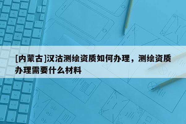 [内蒙古]汉沽测绘资质如何办理，测绘资质办理需要什么材料