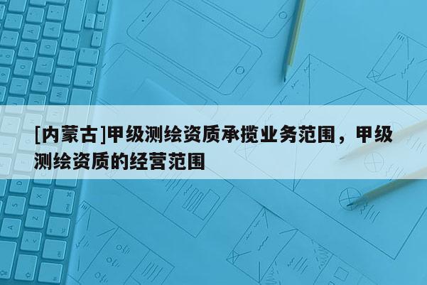 [内蒙古]甲级测绘资质承揽业务范围，甲级测绘资质的经营范围