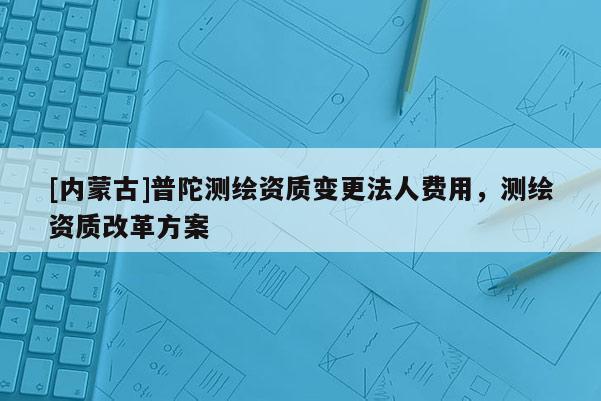 [内蒙古]普陀测绘资质变更法人费用，测绘资质改革方案