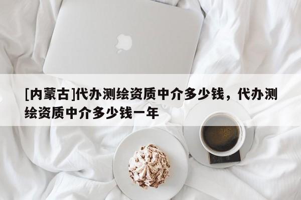 [内蒙古]代办测绘资质中介多少钱，代办测绘资质中介多少钱一年