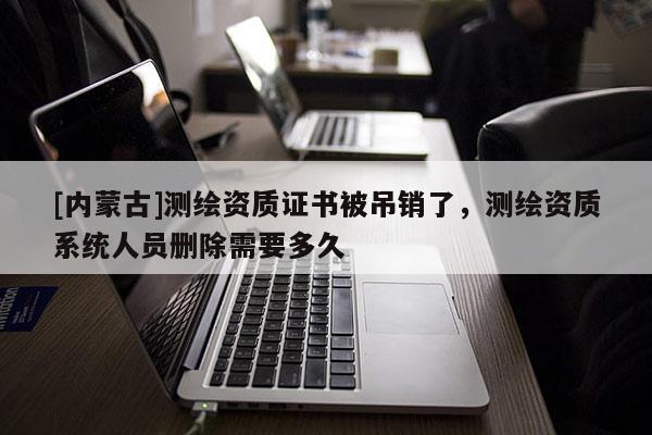 [内蒙古]测绘资质证书被吊销了，测绘资质系统人员删除需要多久