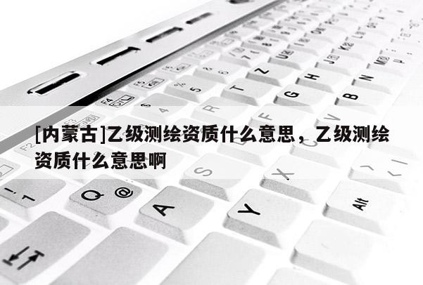 [内蒙古]乙级测绘资质什么意思，乙级测绘资质什么意思啊