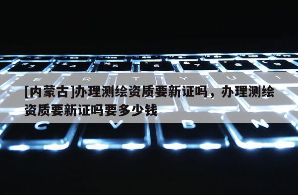 [内蒙古]办理测绘资质要新证吗，办理测绘资质要新证吗要多少钱