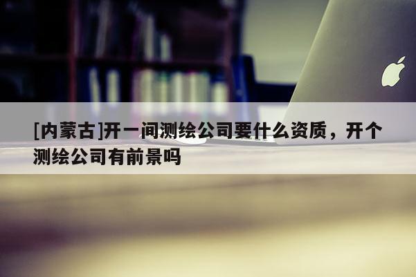 [内蒙古]开一间测绘公司要什么资质，开个测绘公司有前景吗