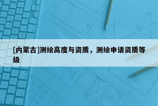 [内蒙古]测绘高度与资质，测绘申请资质等级