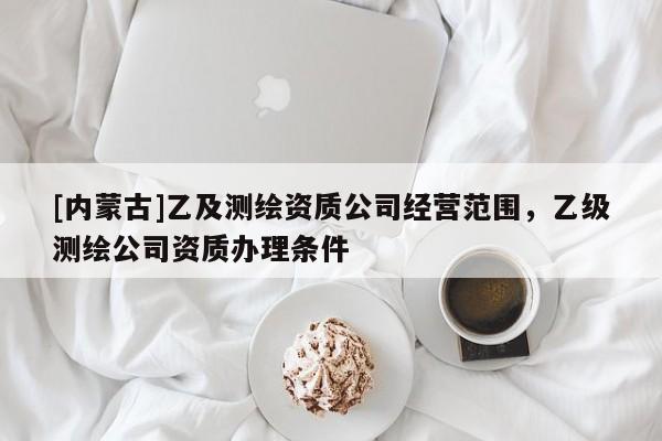 [内蒙古]乙及测绘资质公司经营范围，乙级测绘公司资质办理条件
