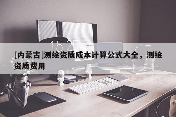 [内蒙古]测绘资质成本计算公式大全，测绘资质费用