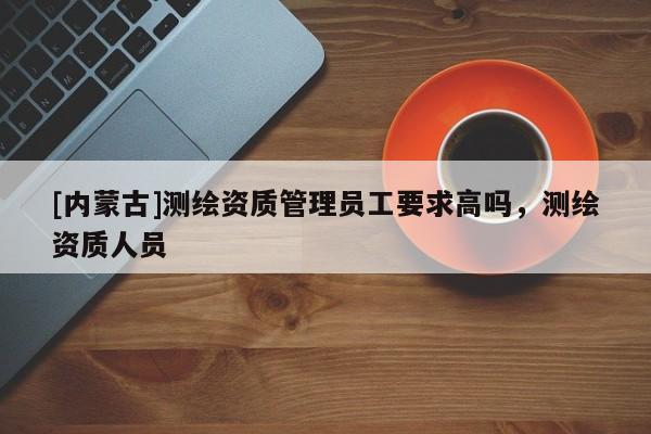 [内蒙古]测绘资质管理员工要求高吗，测绘资质人员