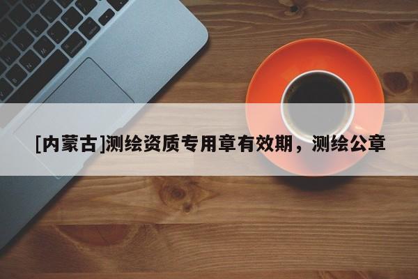 [内蒙古]测绘资质专用章有效期，测绘公章