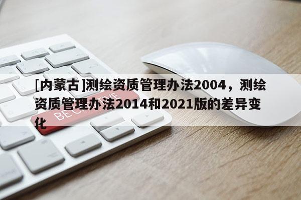 [内蒙古]测绘资质管理办法2004，测绘资质管理办法2014和2021版的差异变化