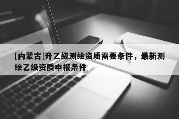 [内蒙古]升乙级测绘资质需要条件，最新测绘乙级资质申报条件