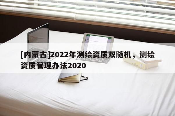 [内蒙古]2022年测绘资质双随机，测绘资质管理办法2020