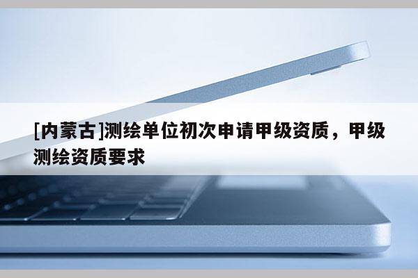 [内蒙古]测绘单位初次申请甲级资质，甲级测绘资质要求