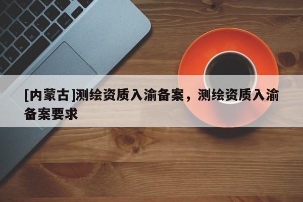 [内蒙古]测绘资质入渝备案，测绘资质入渝备案要求