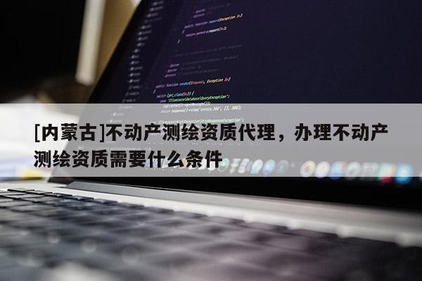 [内蒙古]不动产测绘资质代理，办理不动产测绘资质需要什么条件