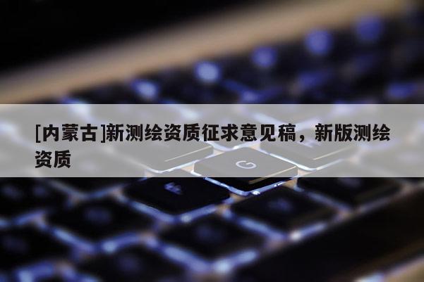 [内蒙古]新测绘资质征求意见稿，新版测绘资质
