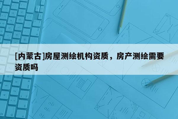[内蒙古]房屋测绘机构资质，房产测绘需要资质吗