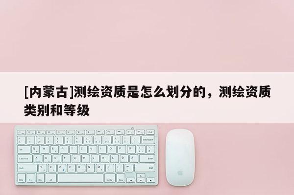 [内蒙古]测绘资质是怎么划分的，测绘资质类别和等级