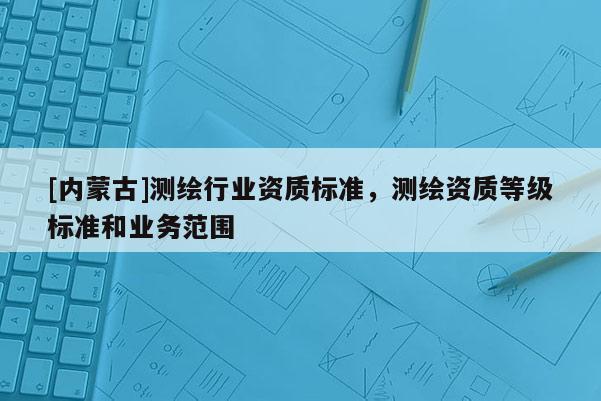 [内蒙古]测绘行业资质标准，测绘资质等级标准和业务范围