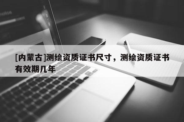 [内蒙古]测绘资质证书尺寸，测绘资质证书有效期几年