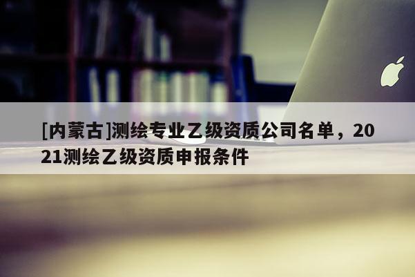 [内蒙古]测绘专业乙级资质公司名单，2021测绘乙级资质申报条件