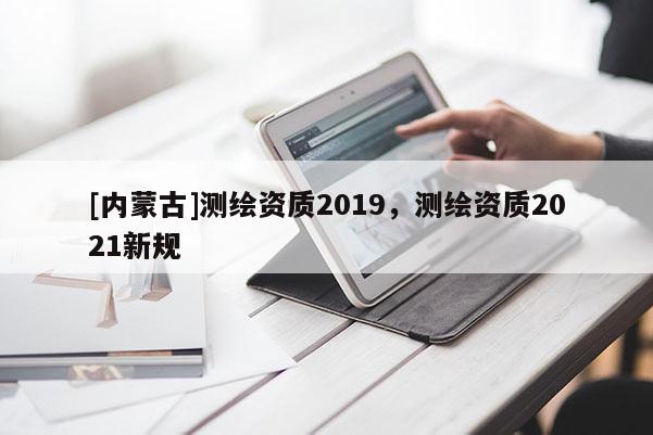 [内蒙古]测绘资质2019，测绘资质2021新规