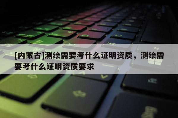 [内蒙古]测绘需要考什么证明资质，测绘需要考什么证明资质要求