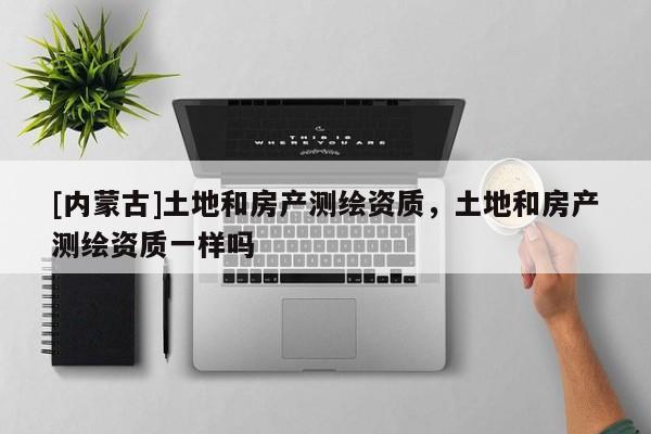 [内蒙古]土地和房产测绘资质，土地和房产测绘资质一样吗