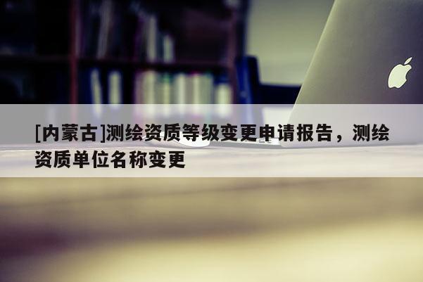[内蒙古]测绘资质等级变更申请报告，测绘资质单位名称变更