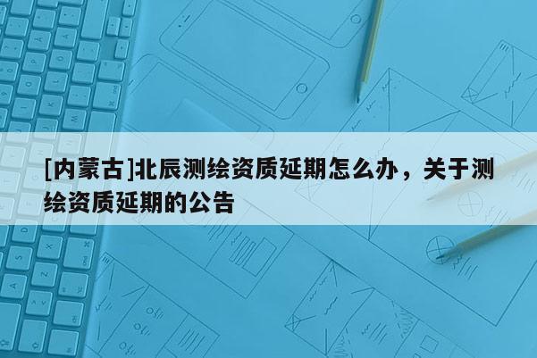 [内蒙古]北辰测绘资质延期怎么办，关于测绘资质延期的公告