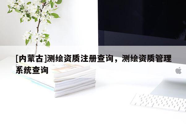 [内蒙古]测绘资质注册查询，测绘资质管理系统查询