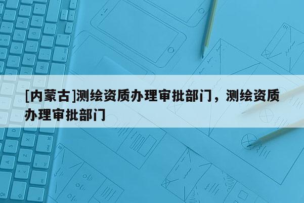[内蒙古]测绘资质办理审批部门，测绘资质办理审批部门