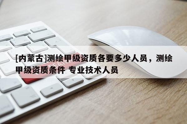 [内蒙古]测绘甲级资质各要多少人员，测绘甲级资质条件 专业技术人员
