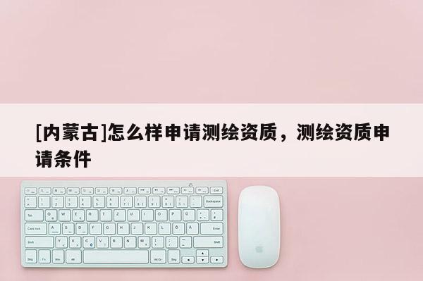 [内蒙古]怎么样申请测绘资质，测绘资质申请条件