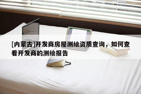 [内蒙古]开发商房屋测绘资质查询，如何查看开发商的测绘报告