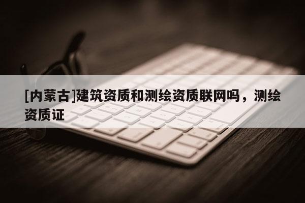 [内蒙古]建筑资质和测绘资质联网吗，测绘资质证