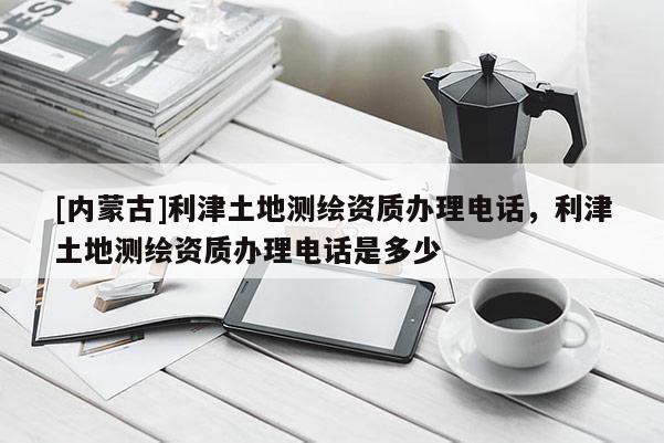 [内蒙古]利津土地测绘资质办理电话，利津土地测绘资质办理电话是多少