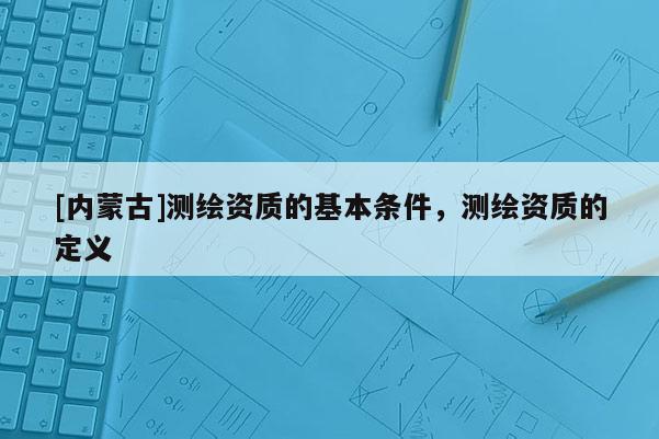 [内蒙古]测绘资质的基本条件，测绘资质的定义