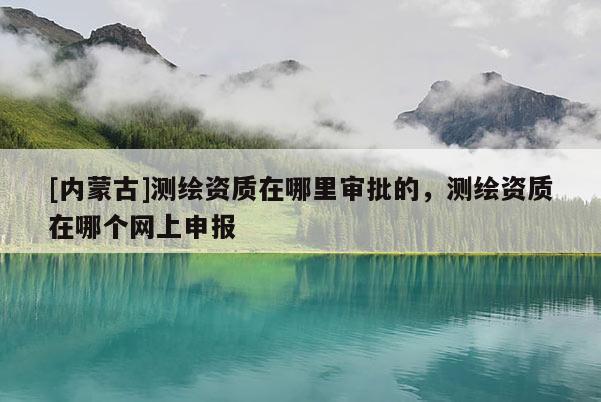[内蒙古]测绘资质在哪里审批的，测绘资质在哪个网上申报