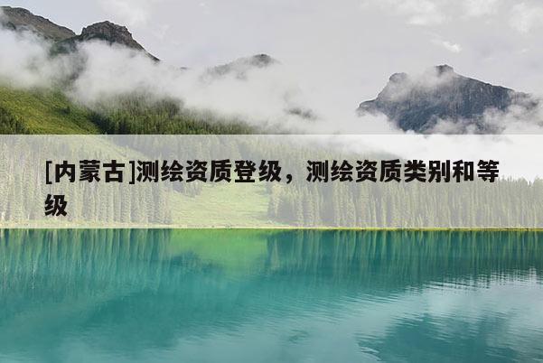 [内蒙古]测绘资质登级，测绘资质类别和等级