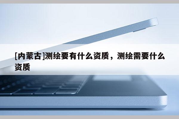 [内蒙古]测绘要有什么资质，测绘需要什么资质