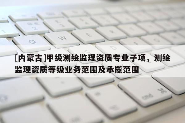 [内蒙古]甲级测绘监理资质专业子项，测绘监理资质等级业务范围及承揽范围